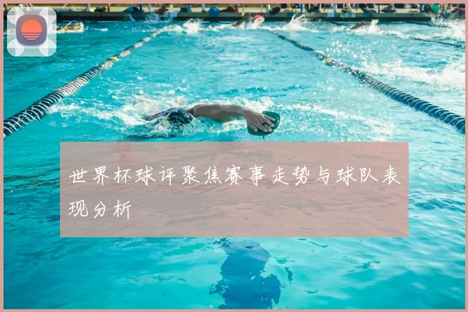 世界杯球评聚焦赛事走势与球队表现分析