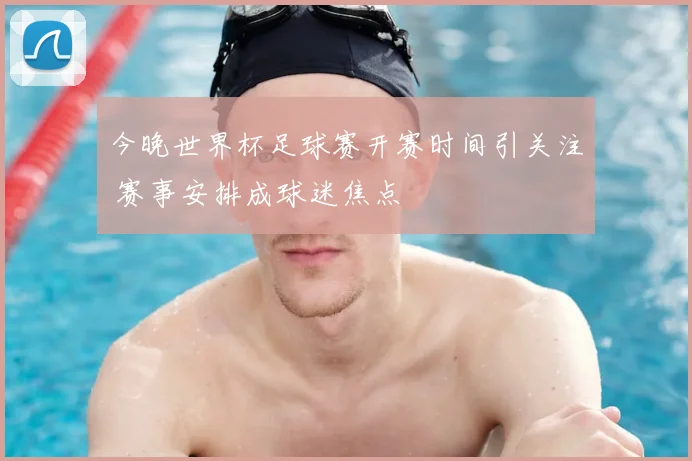 今晚世界杯足球赛开赛时间引关注 赛事安排成球迷焦点