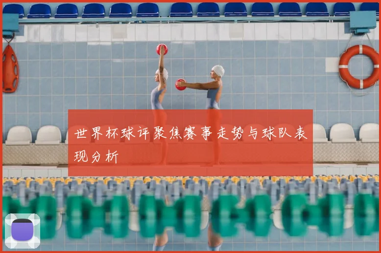 世界杯球评聚焦赛事走势与球队表现分析
