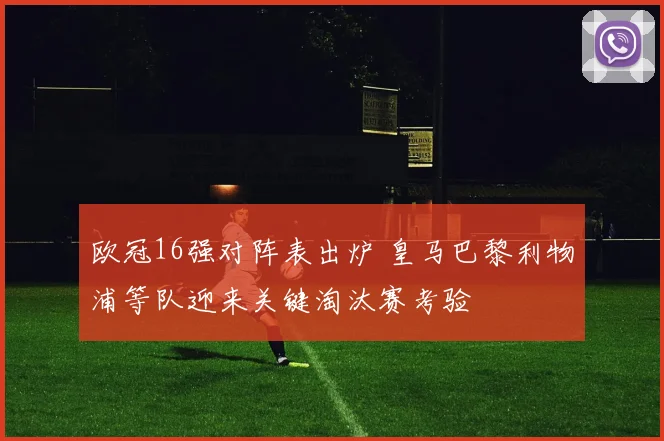 欧冠16强对阵表出炉 皇马巴黎利物浦等队迎来关键淘汰赛考验