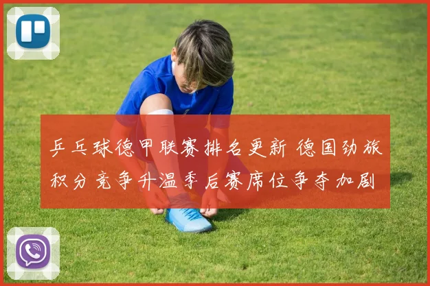 乒乓球德甲联赛排名更新 德国劲旅积分竞争升温季后赛席位争夺加剧