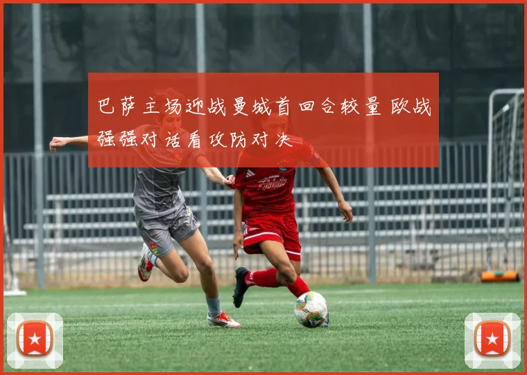 巴萨主场迎战曼城首回合较量 欧战强强对话看攻防对决