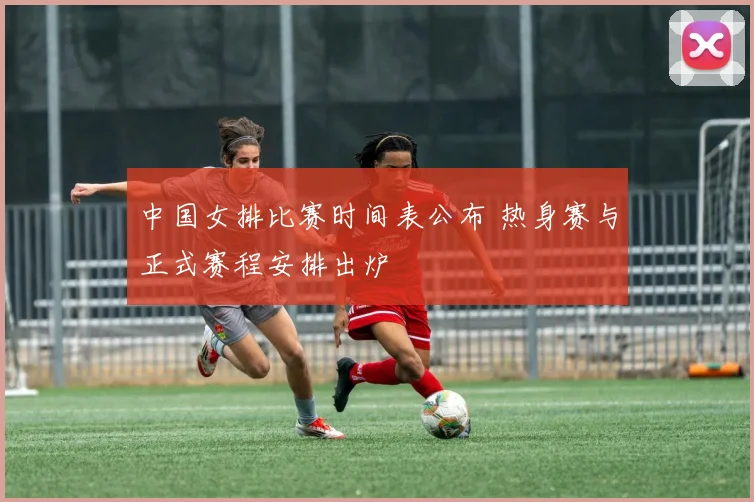 中国女排比赛时间表公布 热身赛与正式赛程安排出炉