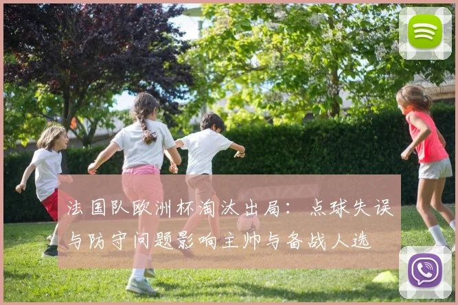 法国队欧洲杯淘汰出局:点球失误与防守问题影响主帅与备战人选