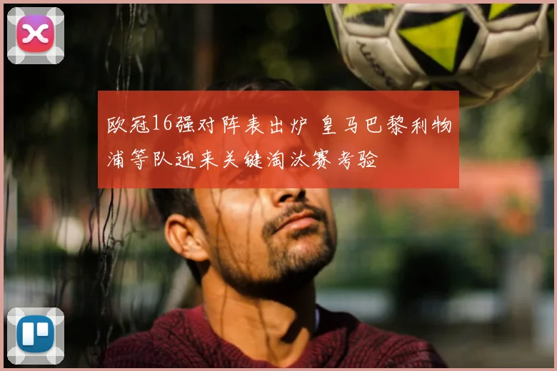 欧冠16强对阵表出炉 皇马巴黎利物浦等队迎来关键淘汰赛考验