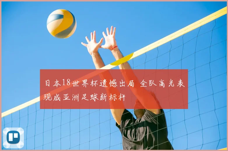 日本18世界杯遗憾出局 全队高光表现成亚洲足球新标杆