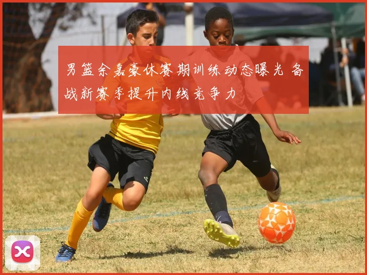 男篮余嘉豪休赛期训练动态曝光 备战新赛季提升内线竞争力