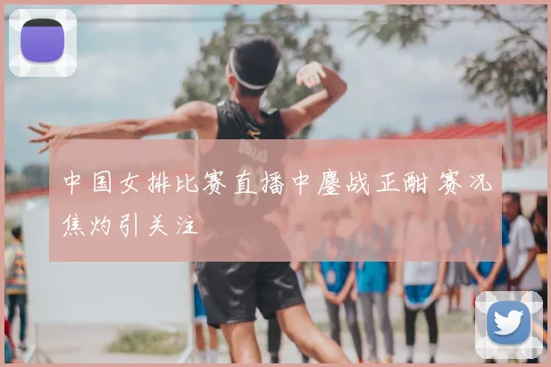 中国女排比赛直播中鏖战正酣 赛况焦灼引关注