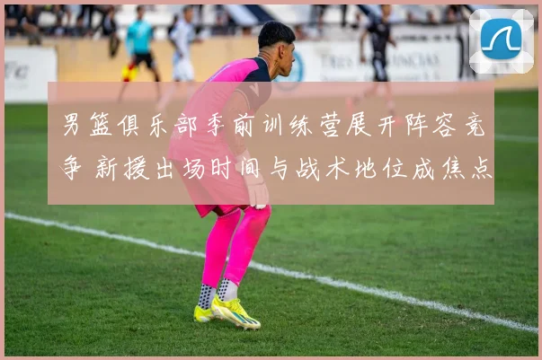 男篮俱乐部季前训练营展开阵容竞争 新援出场时间与战术地位成焦点