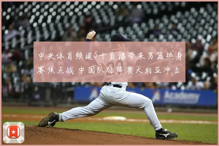 中央体育频道5十直播带来男篮热身赛焦点战 中国队对阵澳大利亚冲击连胜