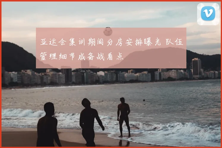 亚运会集训期间分房安排曝光 队伍管理细节成备战看点