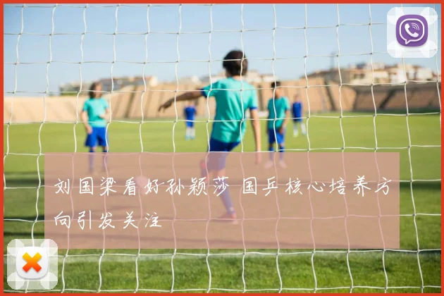 刘国梁看好孙颖莎 国乒核心培养方向引发关注