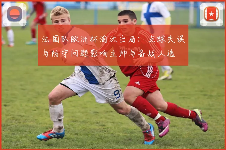 法国队欧洲杯淘汰出局：点球失误与防守问题影响主帅与备战人选