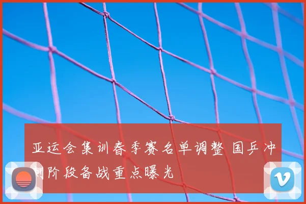 亚运会集训春季赛名单调整 国乒冲刺阶段备战重点曝光