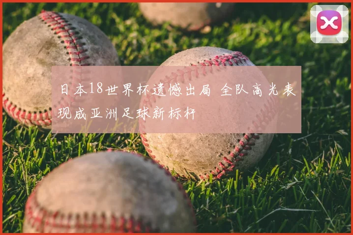 日本18世界杯遗憾出局 全队高光表现成亚洲足球新标杆
