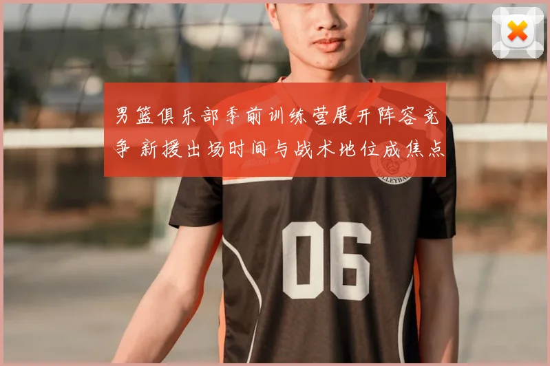 男篮俱乐部季前训练营展开阵容竞争 新援出场时间与战术地位成焦点
