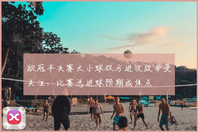 欧冠半决赛大小球双方进攻效率受关注，比赛总进球预期成焦点