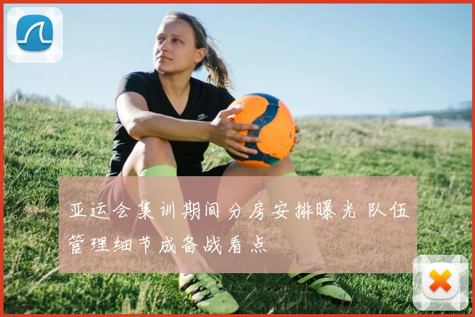 亚运会集训期间分房安排曝光 队伍管理细节成备战看点