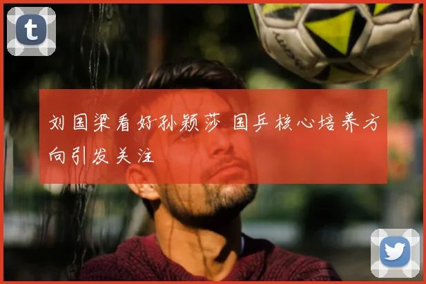 刘国梁看好孙颖莎 国乒核心培养方向引发关注