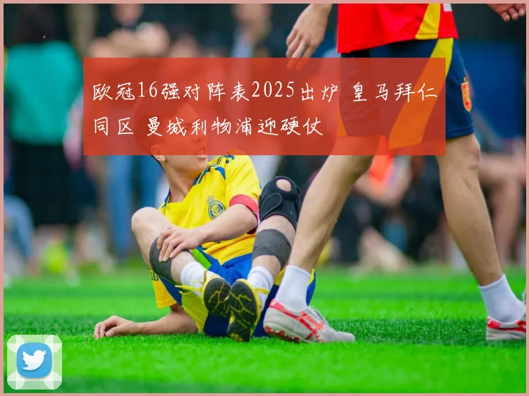 欧冠16强对阵表2025出炉 皇马拜仁同区 曼城利物浦迎硬仗