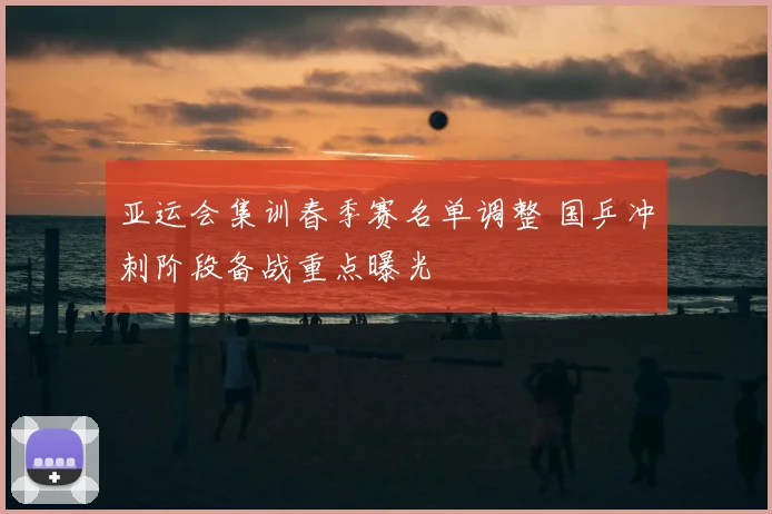亚运会集训春季赛名单调整 国乒冲刺阶段备战重点曝光