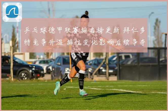 乒乓球德甲联赛排名榜更新 拜仁多特竞争升温 排位变化影响后续争夺