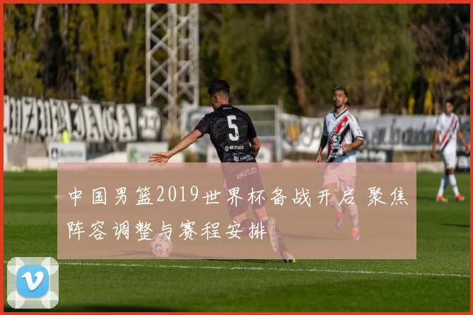 中国男篮2019世界杯备战开启 聚焦阵容调整与赛程安排